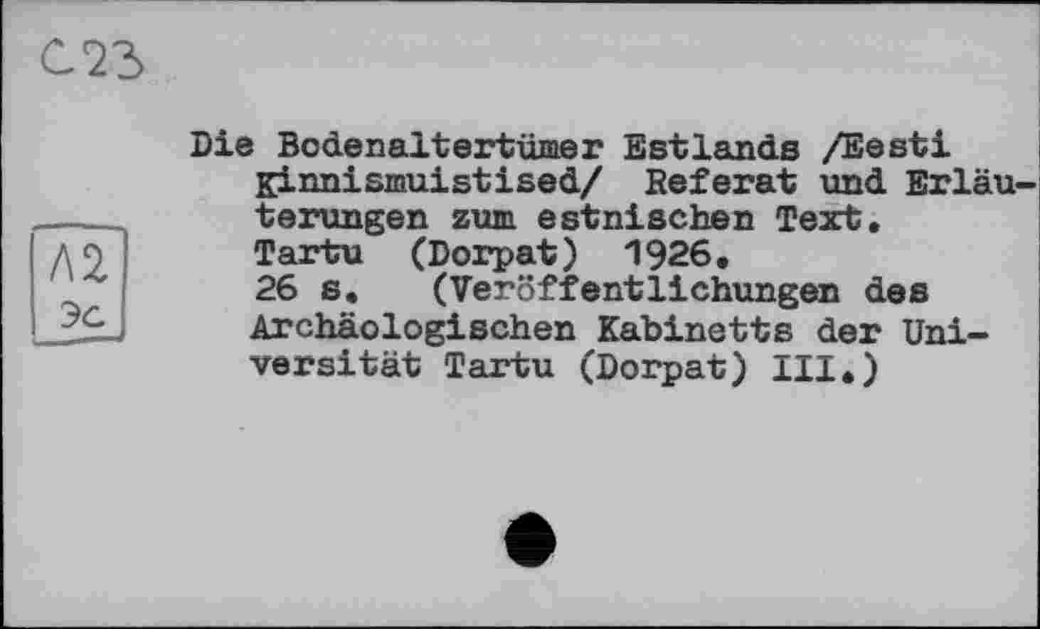 ﻿Л2 эс
Die Bodenaltertümer Estlands /Eesti Kinnismuistised/ Referat und Erläuterungen zum estnischen Text, Tartu (Dorpat) 1926, 26 s, (Veröffentlichungen des Archäologischen Kabinetts der Universität Tartu (Dorpat) III,)